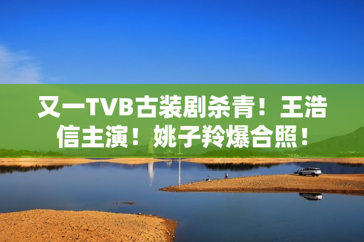 又一TVB古装剧杀青！王浩信主演！姚子羚爆合照！
