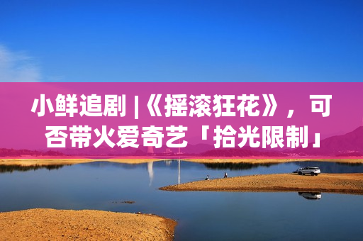 小鲜追剧 |《摇滚狂花》，可否带火爱奇艺「拾光限制」？