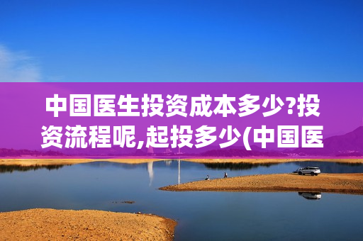 中国医生投资成本多少?投资流程呢,起投多少(中国医生投资成功的原因)