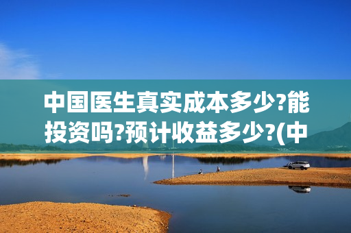 中国医生真实成本多少?能投资吗?预计收益多少?(中国医生是否真实)