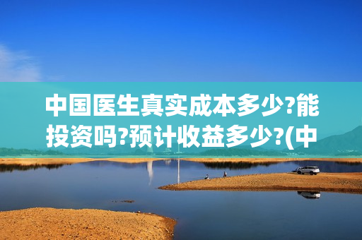 中国医生真实成本多少?能投资吗?预计收益多少?(中国医生是真实案例吗)