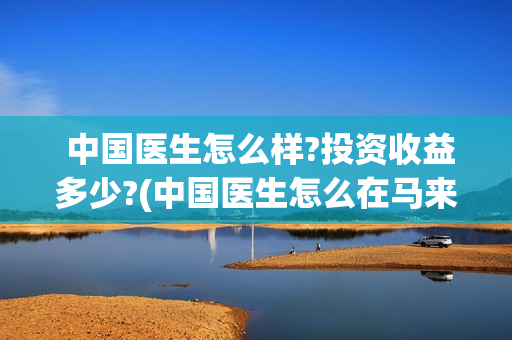  中国医生怎么样?投资收益多少?(中国医生怎么在马来西亚行医)