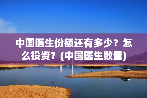 中国医生份额还有多少？怎么投资？(中国医生数量)