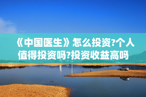 《中国医生》怎么投资?个人值得投资吗?投资收益高吗?(《中国医生》完整版)
