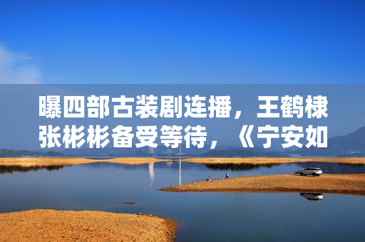 曝四部古装剧连播，王鹤棣张彬彬备受等待，《宁安如梦》有些焦急