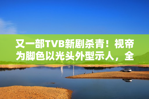 又一部TVB新剧杀青！视帝为脚色以光头外型示人，全程边疆取景
