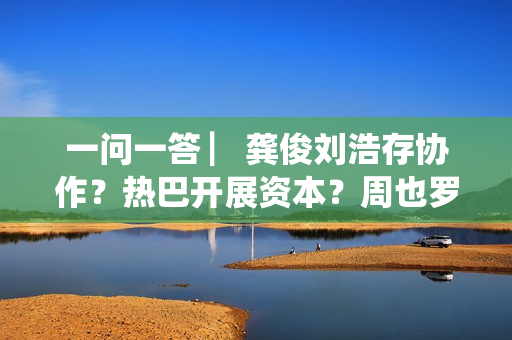 一问一答 ▏龚俊刘浩存协作？热巴开展资本？周也罗一舟？吴磊独身只身？丁程鑫音讯？唐朝诡事录？