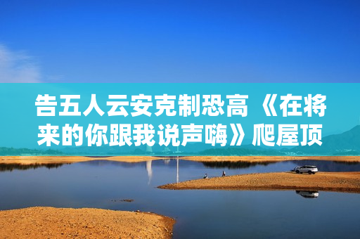 告五人云安克制恐高 《在将来的你跟我说声嗨》爬屋顶帅气SOLO