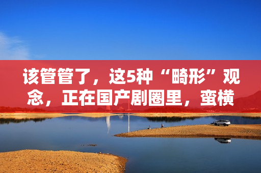 该管管了，这5种“畸形”观念，正在国产剧圈里，蛮横发展