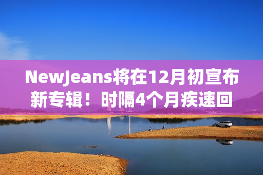 NewJeans将在12月初宣布新专辑！时隔4个月疾速回归