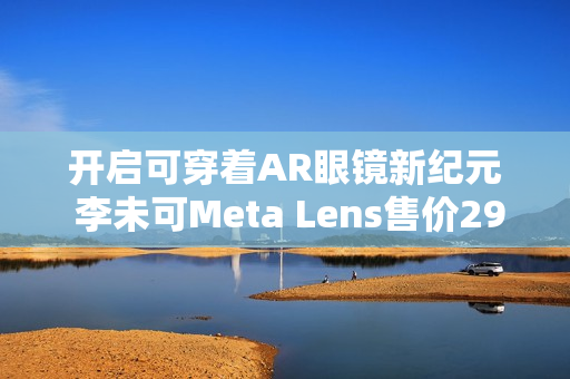开启可穿着AR眼镜新纪元 李未可Meta Lens售价2999元起