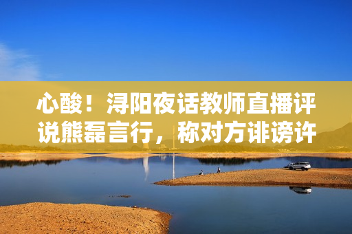 心酸！浔阳夜话教师直播评说熊磊言行，称对方诽谤许妈利令智昏