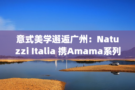 意式美学邂逅广州：Natuzzi Italia 携Amama系列演绎“Rooted in harmony”， 对话岭南生活哲思(意式美学家具)