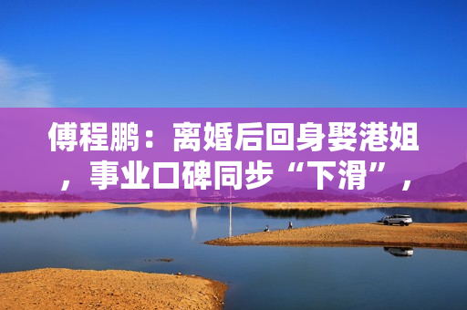 傅程鹏：离婚后回身娶港姐，事业口碑同步“下滑”，更名都回不去