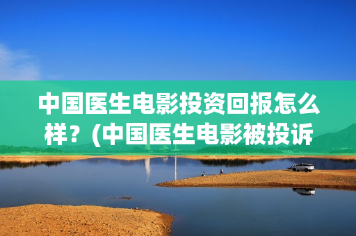 中国医生电影投资回报怎么样？(中国医生电影被投诉)