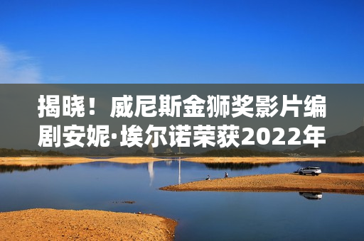 揭晓！威尼斯金狮奖影片编剧安妮·埃尔诺荣获2022年诺贝尔文学奖