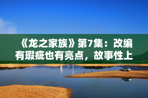 《龙之家族》第7集：改编有瑕疵也有亮点，故事性上仍略逊权游,买白茶怕受骗？加石友找小裕！泉源直供，欠好喝不要钱