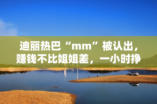 迪丽热巴“mm”被认出，赚钱不比姐姐差，一小时挣一千