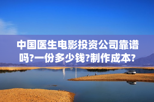 中国医生电影投资公司靠谱吗?一份多少钱?制作成本?(中国医生电影投资人是谁)