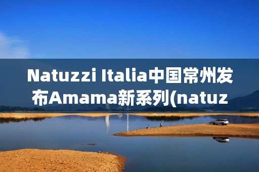 Natuzzi Italia中国常州发布Amama新系列(natuzzi集团)