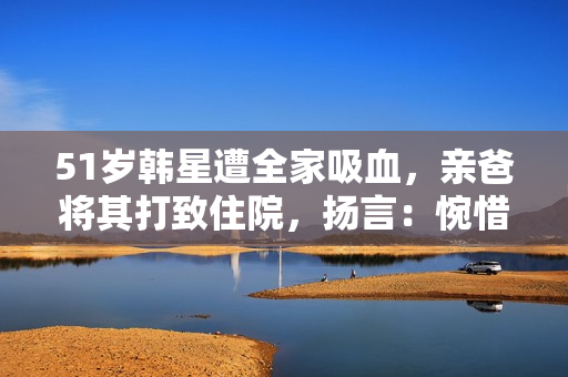 51岁韩星遭全家吸血，亲爸将其打致住院，扬言：惋惜没打断他的腿