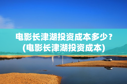 电影长津湖投资成本多少？(电影长津湖投资成本)