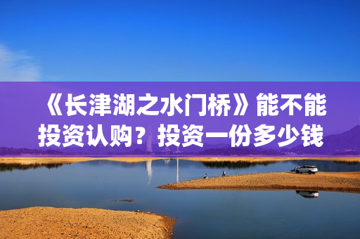 《长津湖之水门桥》能不能投资认购？投资一份多少钱？(长津湖之水门桥简介)