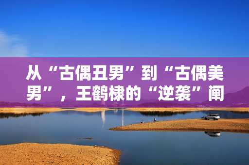 从“古偶丑男”到“古偶美男”，王鹤棣的“逆袭”阐明了甚么？！