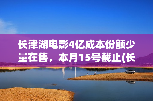 长津湖电影4亿成本份额少量在售，本月15号截止(长津湖 电影)