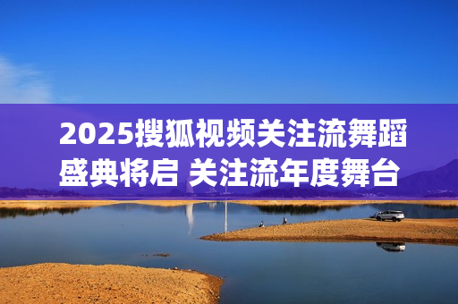  2025搜狐视频关注流舞蹈盛典将启 关注流年度舞台与梦同行(搜狐视频新剧)