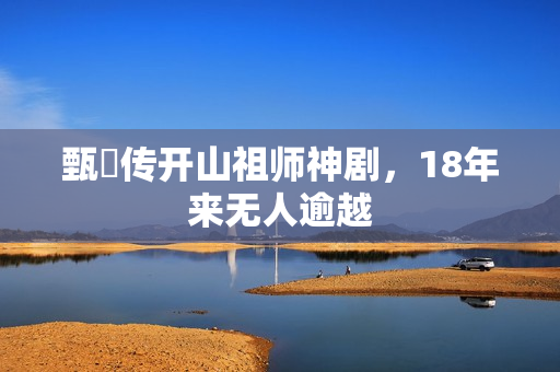 甄嬛传开山祖师神剧，18年来无人逾越