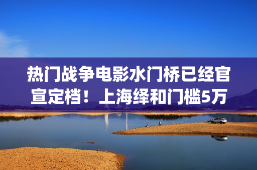 热门战争电影水门桥已经官宣定档！上海绎和门槛5万，还有份额！(战争电影系列)