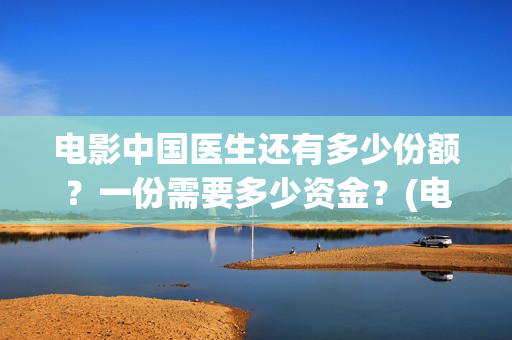 电影中国医生还有多少份额？一份需要多少资金？(电影中国医生讲述)