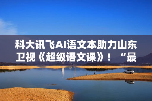 科大讯飞AI语文本助力山东卫视《超级语文课》！“最受欢迎语文教师”本周日降生！
