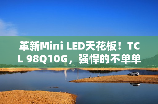 革新Mini LED天花板！TCL 98Q10G，强悍的不单单是显示手艺