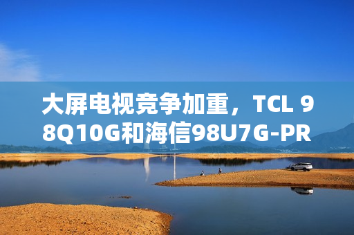 大屏电视竞争加重，TCL 98Q10G和海信98U7G-PRO谁才是王牌之选？