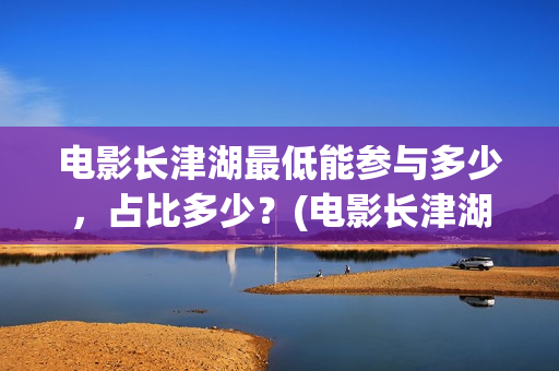 电影长津湖最低能参与多少，占比多少？(电影长津湖多少钱)