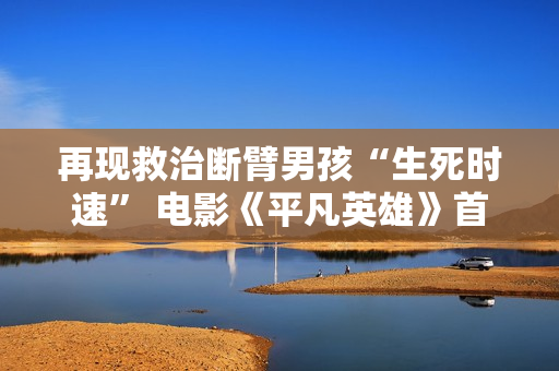 再现救治断臂男孩“生死时速” 电影《平凡英雄》首映