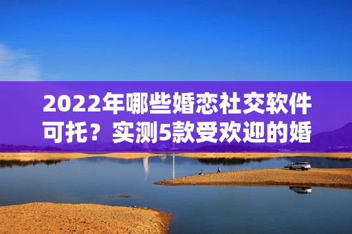 2022年哪些婚恋社交软件可托？实测5款受欢迎的婚恋社交软件