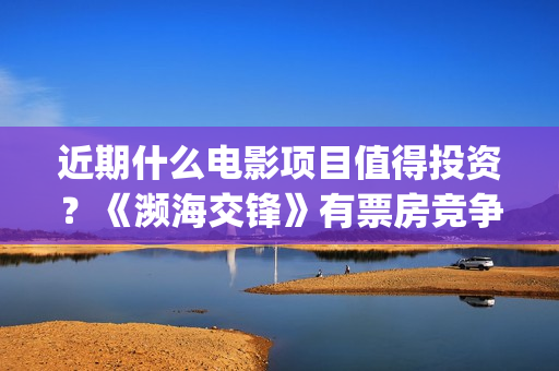 近期什么电影项目值得投资？《濒海交锋》有票房竞争优势吗？怎么投资？​(近期有什么好的电影)