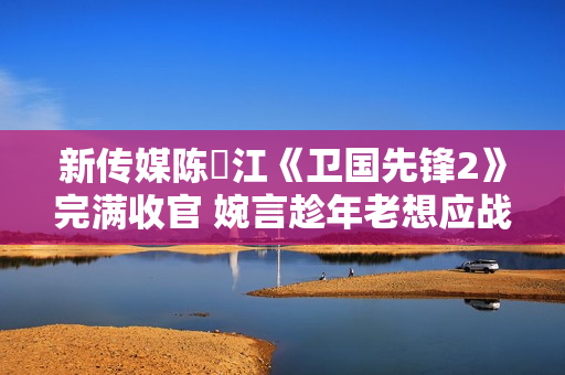 新传媒陈泂江《卫国先锋2》完满收官 婉言趁年老想应战更多