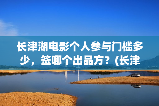长津湖电影个人参与门槛多少，签哪个出品方？(长津湖电影导演版)