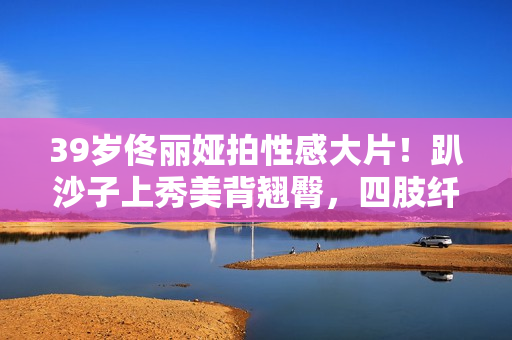 39岁佟丽娅拍性感大片！趴沙子上秀美背翘臀，四肢纤细眼神风情