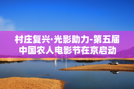 村庄复兴·光影助力-第五届中国农人电影节在京启动