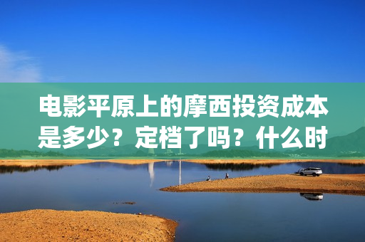 电影平原上的摩西投资成本是多少？定档了吗？什么时候能分红？(平原上的摩西剧情简介)