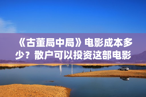 《古董局中局》电影成本多少？散户可以投资这部电影吗？(古董局中局在线观看免费完整版电影)