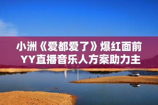 小洲《爱都爱了》爆红面前 YY直播音乐人方案助力主播再出圈