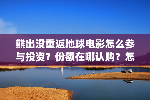 熊出没重返地球电影怎么参与投资？份额在哪认购？怎么投？(熊出没重返地球主题曲)