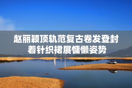 赵丽颖顶轨范复古卷发登封 着针织裙展慵懒姿势