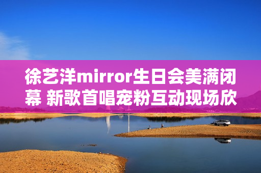 徐艺洋mirror生日会美满闭幕 新歌首唱宠粉互动现场欣喜不时